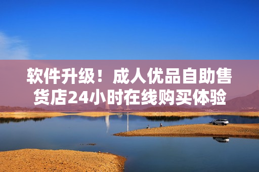软件升级！成人优品自助售货店24小时在线购买体验更便捷