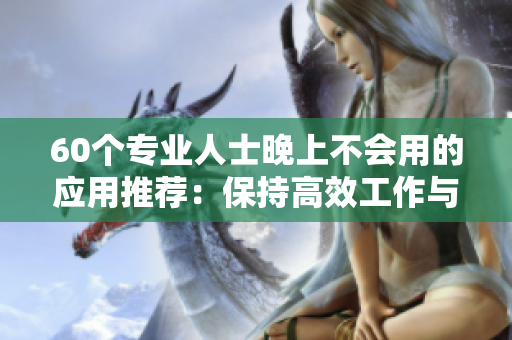 60个专业人士晚上不会用的应用推荐：保持高效工作与健康生活