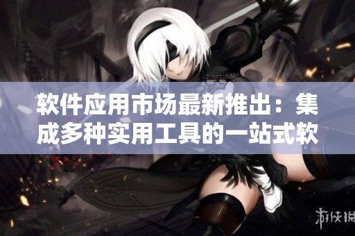 软件应用市场最新推出：集成多种实用工具的一站式软件平台