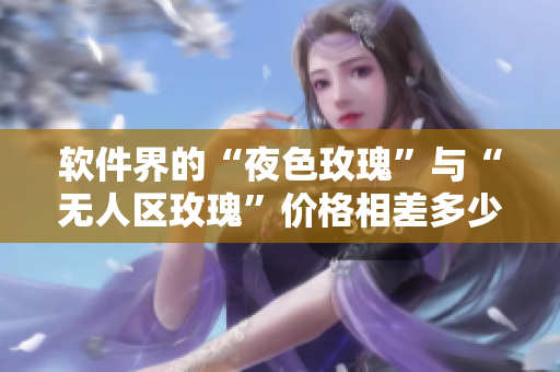 软件界的“夜色玫瑰”与“无人区玫瑰”价格相差多少？