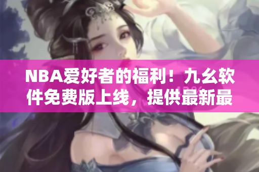 NBA爱好者的福利！九幺软件免费版上线，提供最新最全软件资讯与教程