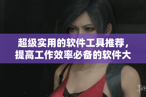 超级实用的软件工具推荐，提高工作效率必备的软件大集合