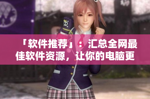 「软件推荐」：汇总全网最佳软件资源，让你的电脑更强大