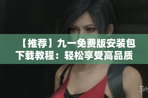 【推荐】九一免费版安装包下载教程：轻松享受高品质软件体验