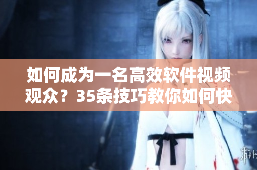 如何成为一名高效软件视频观众？35条技巧教你如何快速掌握软件知识！