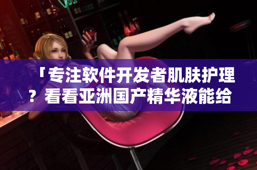 「专注软件开发者肌肤护理？看看亚洲国产精华液能给你的提升」