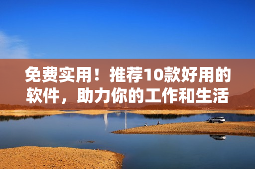 免费实用！推荐10款好用的软件，助力你的工作和生活！