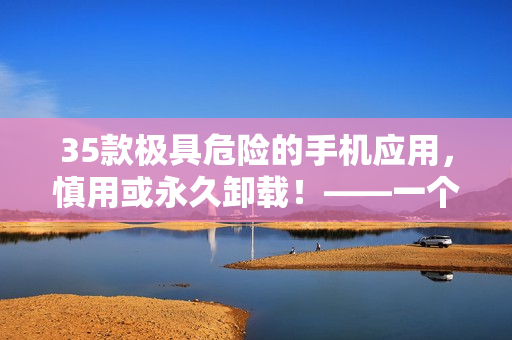 35款极具危险的手机应用，慎用或永久卸载！——一个软件编辑的警示