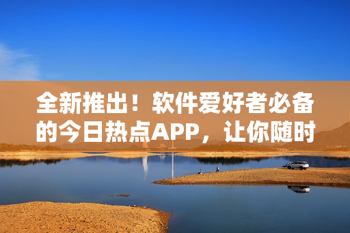 全新推出！软件爱好者必备的今日热点APP，让你随时吃下最新的软件资讯