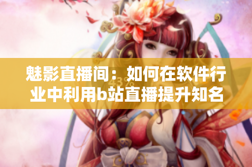 魅影直播间：如何在软件行业中利用b站直播提升知名度？