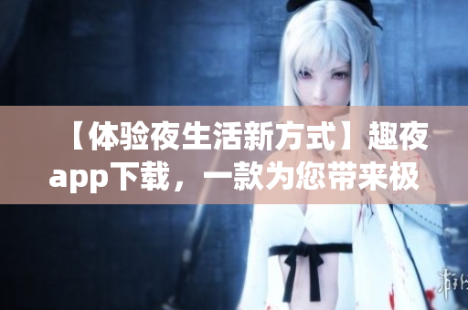 【体验夜生活新方式】趣夜app下载，一款为您带来极致娱乐体验的软件！