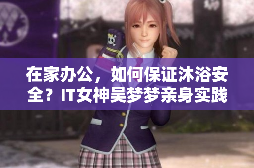 在家办公，如何保证沐浴安全？IT女神吴梦梦亲身实践与技巧分享