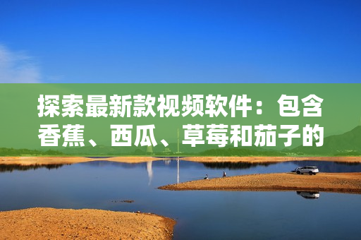 探索最新款视频软件：包含香蕉、西瓜、草莓和茄子的新鲜选择
