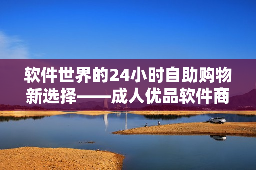 软件世界的24小时自助购物新选择——成人优品软件商店