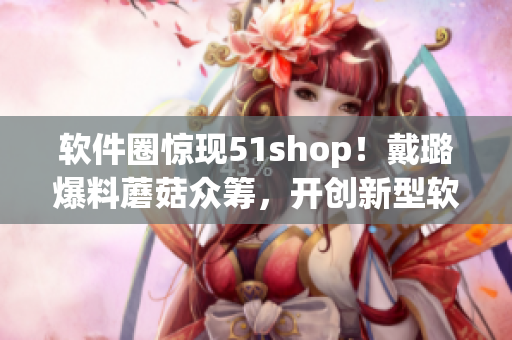 软件圈惊现51shop！戴璐爆料蘑菇众筹，开创新型软件众筹模式