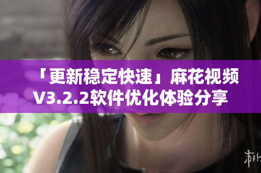 「更新稳定快速」麻花视频V3.2.2软件优化体验分享