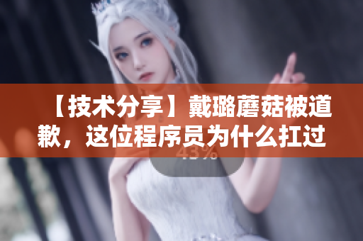 【技术分享】戴璐蘑菇被道歉，这位程序员为什么扛过了全网的责备？
