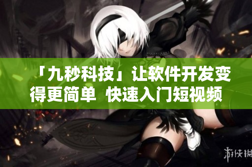 「九秒科技」让软件开发变得更简单  快速入门短视频教程、实操案例分享
