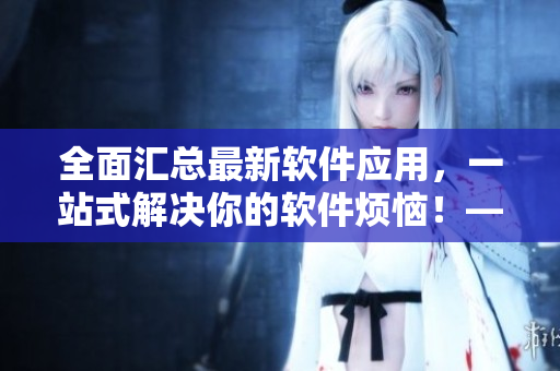 全面汇总最新软件应用，一站式解决你的软件烦恼！——软件应用大全