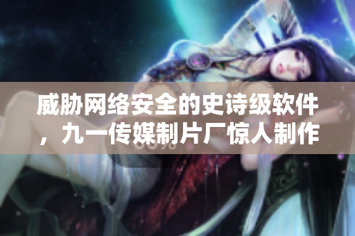 威胁网络安全的史诗级软件，九一传媒制片厂惊人制作水平制霸全球！