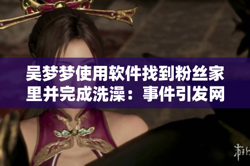 吴梦梦使用软件找到粉丝家里并完成洗澡：事件引发网络安全警示