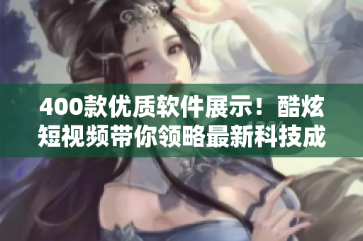 400款优质软件展示！酷炫短视频带你领略最新科技成果！