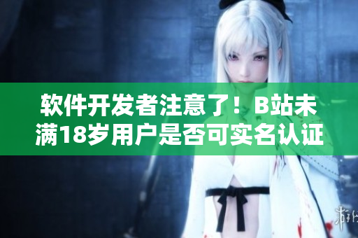 软件开发者注意了！B站未满18岁用户是否可实名认证？