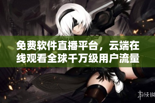 免费软件直播平台，云端在线观看全球千万级用户流量惊人的在线互动！