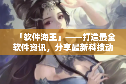 「软件海王」——打造最全软件资讯，分享最新科技动态！