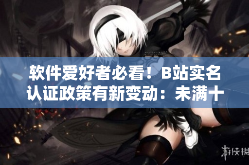 软件爱好者必看！B站实名认证政策有新变动：未满十八岁也可通过软件实名认证！