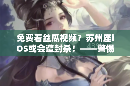 免费看丝瓜视频？苏州座iOS或会遭封杀！——警惕软件安全风险