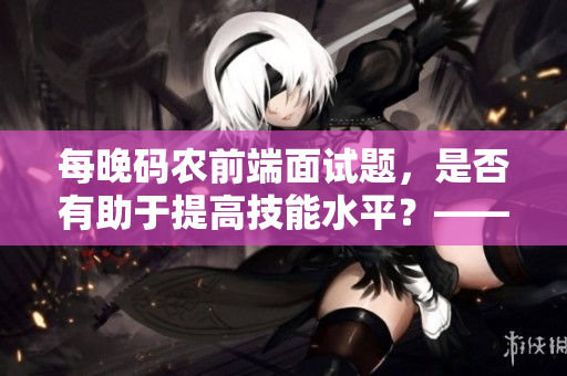 每晚码农前端面试题，是否有助于提高技能水平？——一个专业编辑的分析与思考
