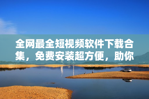 全网最全短视频软件下载合集，免费安装超方便，助你玩转短视频！