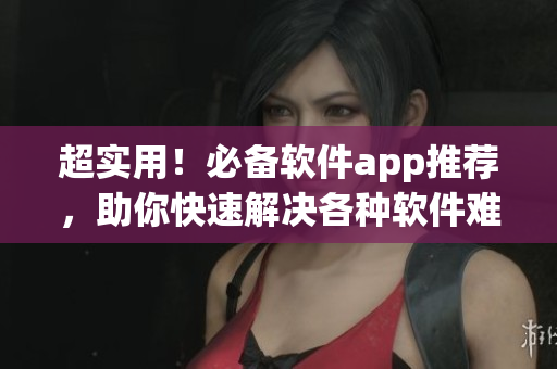 超实用！必备软件app推荐，助你快速解决各种软件难题