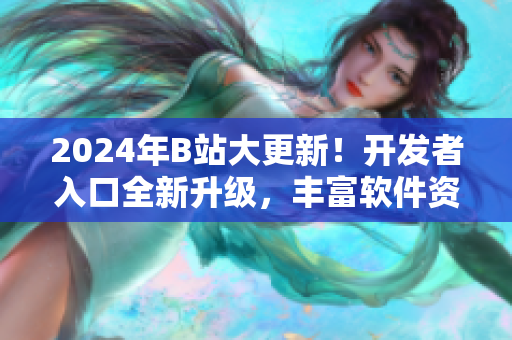 2024年B站大更新！开发者入口全新升级，丰富软件资源助力创新开发！