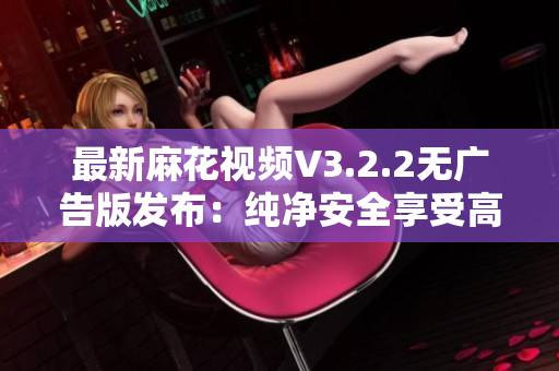 最新麻花视频V3.2.2无广告版发布：纯净安全享受高清视听！