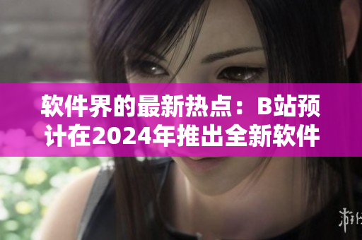 软件界的最新热点：B站预计在2024年推出全新软件入口