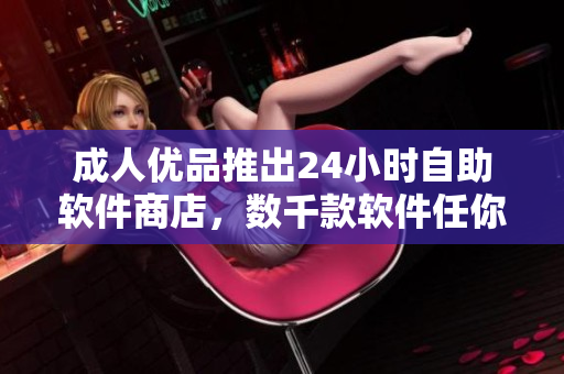 成人优品推出24小时自助软件商店，数千款软件任你选！