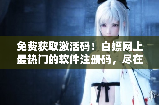 免费获取激活码！白嫖网上最热门的软件注册码，尽在2023