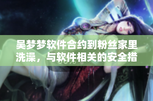 吴梦梦软件合约到粉丝家里洗澡，与软件相关的安全措施该如何应对？