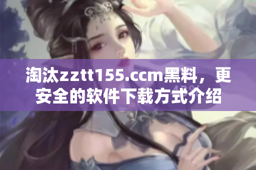 淘汰zztt155.ccm黑料，更安全的软件下载方式介绍