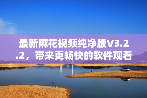最新麻花视频纯净版V3.2.2，带来更畅快的软件观看新体验！
