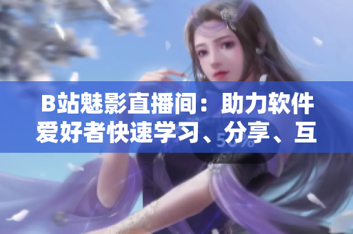 B站魅影直播间：助力软件爱好者快速学习、分享、互动的利器