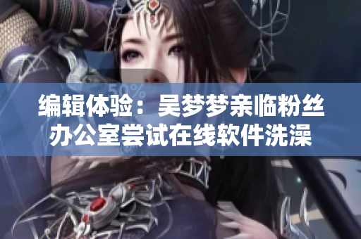编辑体验：吴梦梦亲临粉丝办公室尝试在线软件洗澡