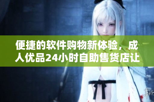 便捷的软件购物新体验，成人优品24小时自助售货店让你买到你需要的软件