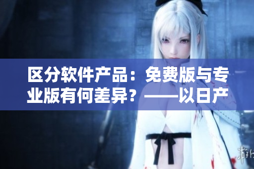 区分软件产品：免费版与专业版有何差异？——以日产软件为例