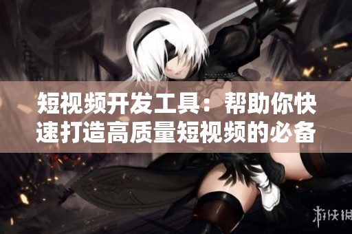 短视频开发工具：帮助你快速打造高质量短视频的必备神器！
