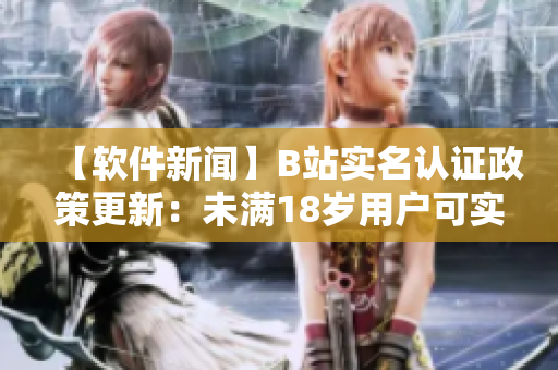 【软件新闻】B站实名认证政策更新：未满18岁用户可实名认证，保障账号安全