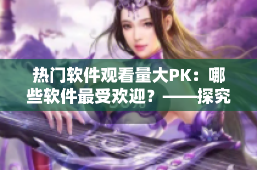 热门软件观看量大PK：哪些软件最受欢迎？——探究各软件播放人数的背后故事