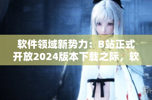 软件领域新势力：B站正式开放2024版本下载之际，软件爱好者迎来全新入口!